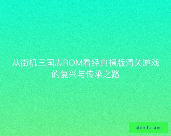 从街机三国志ROM看经典横版清关游戏的复兴与传承之路