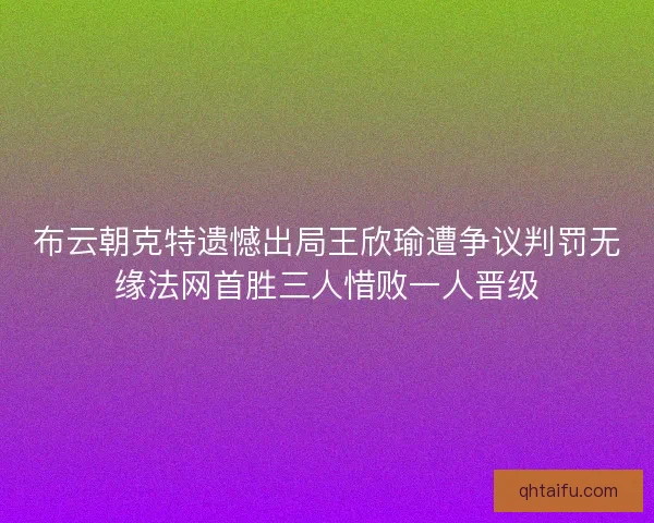 布云朝克特遗憾出局王欣瑜遭争议判罚无缘法网首胜三人惜败一人晋级
