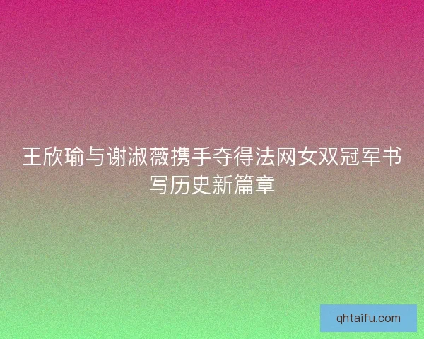 王欣瑜与谢淑薇携手夺得法网女双冠军书写历史新篇章