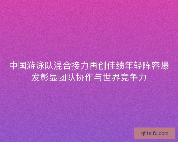 中国游泳队混合接力再创佳绩年轻阵容爆发彰显团队协作与世界竞争力